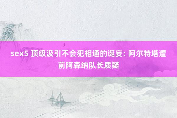 sex5 顶级汲引不会犯相通的诞妄: 阿尔特塔遭前阿森纳队长质疑