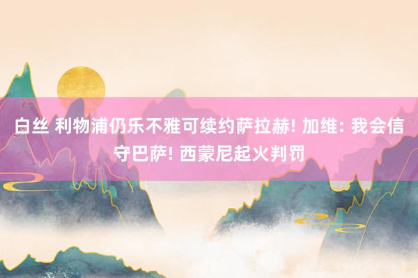 白丝 利物浦仍乐不雅可续约萨拉赫! 加维: 我会信守巴萨! 西蒙尼起火判罚