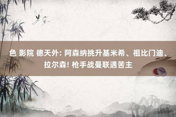 色 影院 德天外: 阿森纳挑升基米希、祖比门迪、拉尔森! 枪手战曼联遇苦主