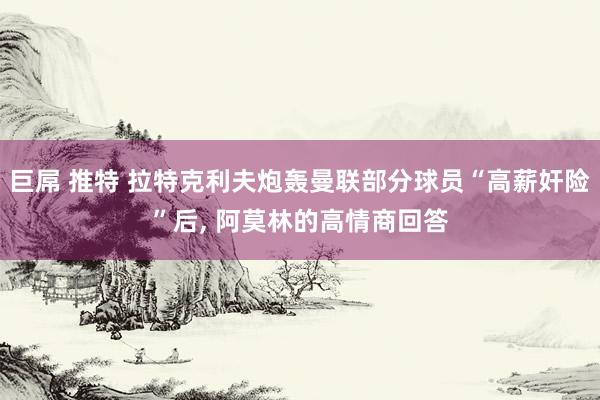 巨屌 推特 拉特克利夫炮轰曼联部分球员“高薪奸险”后， 阿莫林的高情商回答