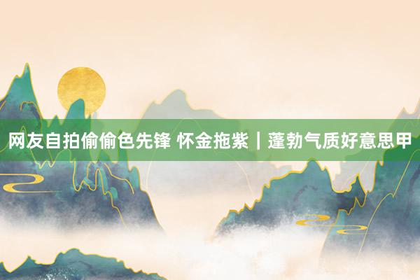 网友自拍偷偷色先锋 怀金拖紫｜蓬勃气质好意思甲