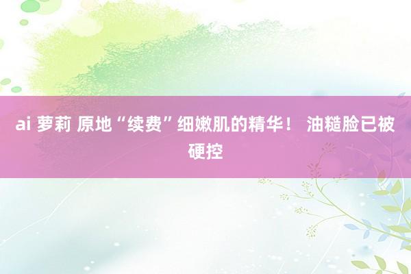 ai 萝莉 原地“续费”细嫩肌的精华! 油糙脸已被硬控