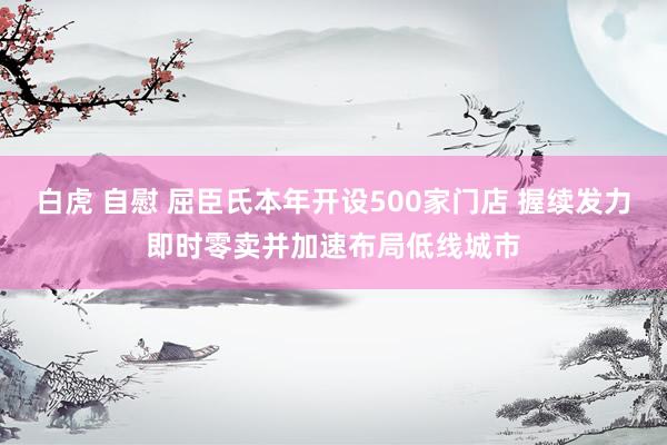 白虎 自慰 屈臣氏本年开设500家门店 握续发力即时零卖并加速布局低线城市