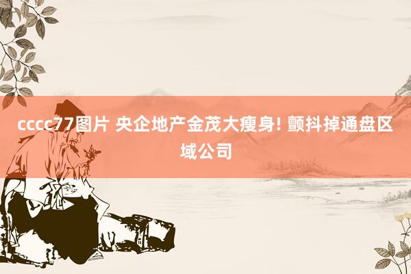 cccc77图片 央企地产金茂大瘦身! 颤抖掉通盘区域公司