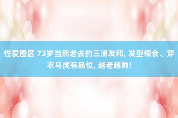 性爱图区 73岁当然老去的三浦友和， 发型领会、穿衣马虎有品位， 越老越帅!