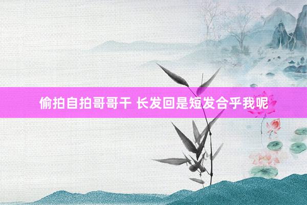 偷拍自拍哥哥干 长发回是短发合乎我呢