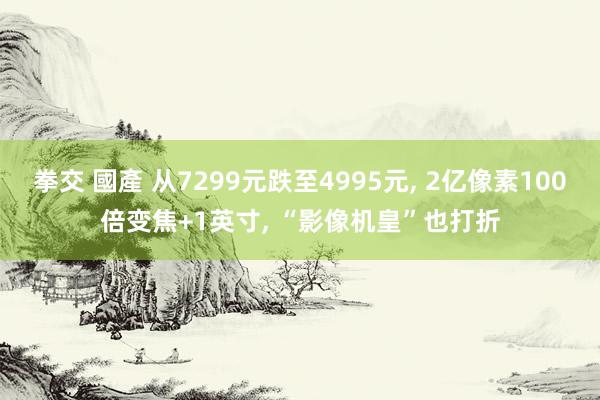 拳交 國產 从7299元跌至4995元， 2亿像素100倍变焦+1英寸， “影像机皇”也打折