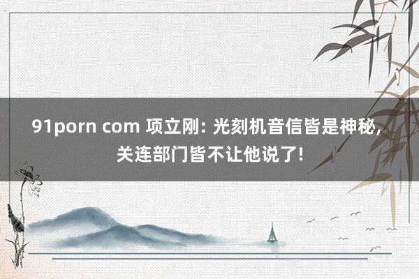 91porn com 项立刚: 光刻机音信皆是神秘， 关连部门皆不让他说了!