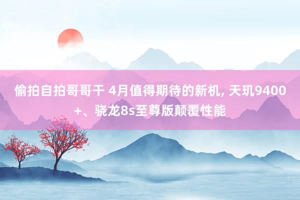 偷拍自拍哥哥干 4月值得期待的新机， 天玑9400+、骁龙8s至尊版颠覆性能