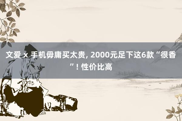 文爱 x 手机毋庸买太贵， 2000元足下这6款“很香”! 性价比高