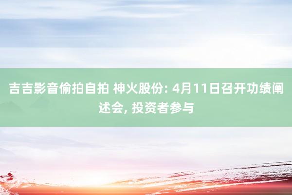 吉吉影音偷拍自拍 神火股份: 4月11日召开功绩阐述会， 投资者参与