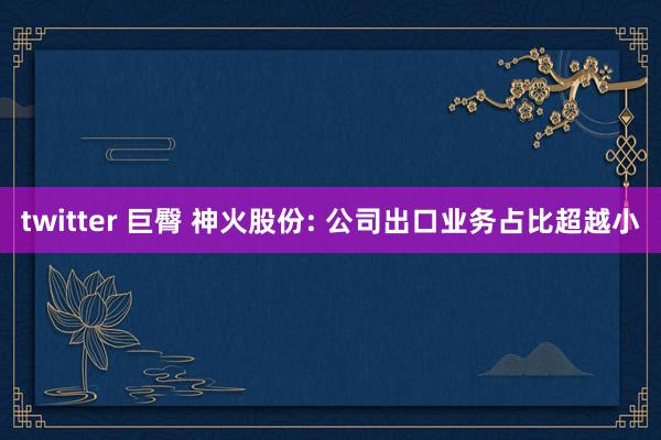twitter 巨臀 神火股份: 公司出口业务占比超越小