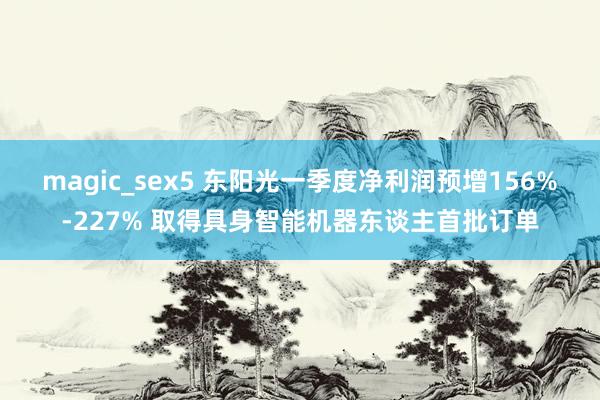 magic_sex5 东阳光一季度净利润预增156%-227% 取得具身智能机器东谈主首批订单