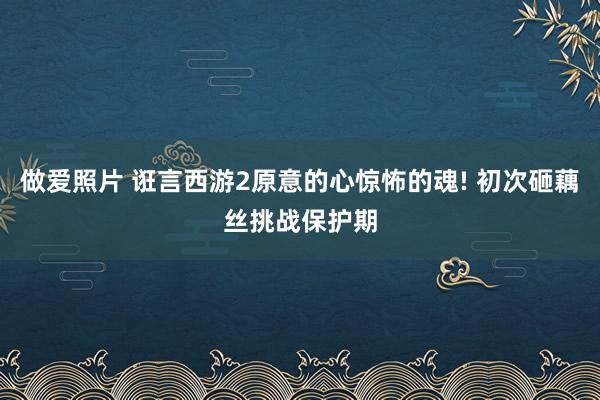 做爱照片 诳言西游2原意的心惊怖的魂! 初次砸藕丝挑战保护期