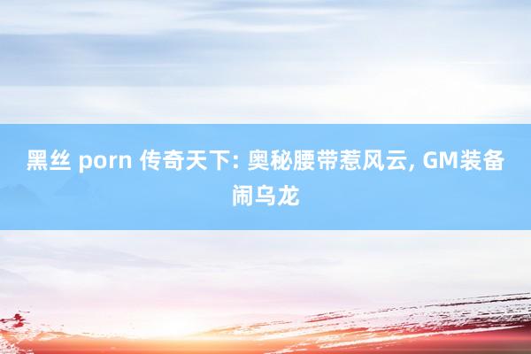 黑丝 porn 传奇天下: 奥秘腰带惹风云， GM装备闹乌龙
