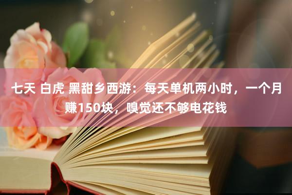 七天 白虎 黑甜乡西游：每天单机两小时，一个月赚150块，嗅觉还不够电花钱