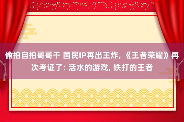 偷拍自拍哥哥干 国民IP再出王炸， 《王者荣耀》再次考证了: 活水的游戏， 铁打的王者