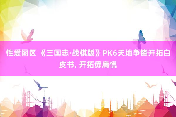 性爱图区 《三国志·战棋版》PK6天地争锋开拓白皮书， 开拓毋庸慌