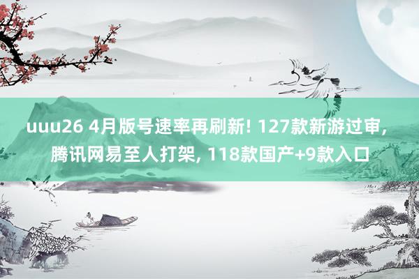 uuu26 4月版号速率再刷新! 127款新游过审， 腾讯网易至人打架， 118款国产+9款入口