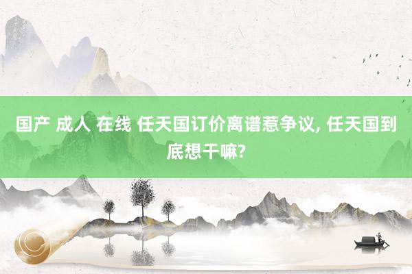 国产 成人 在线 任天国订价离谱惹争议， 任天国到底想干嘛?