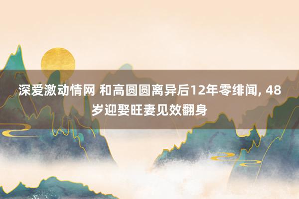 深爱激动情网 和高圆圆离异后12年零绯闻， 48岁迎娶旺妻见效翻身