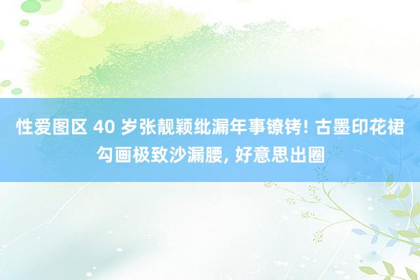 性爱图区 40 岁张靓颖纰漏年事镣铐! 古墨印花裙勾画极致沙漏腰， 好意思出圈
