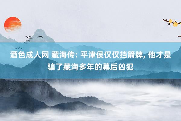 酒色成人网 藏海传: 平津侯仅仅挡箭牌， 他才是骗了藏海多年的幕后凶犯