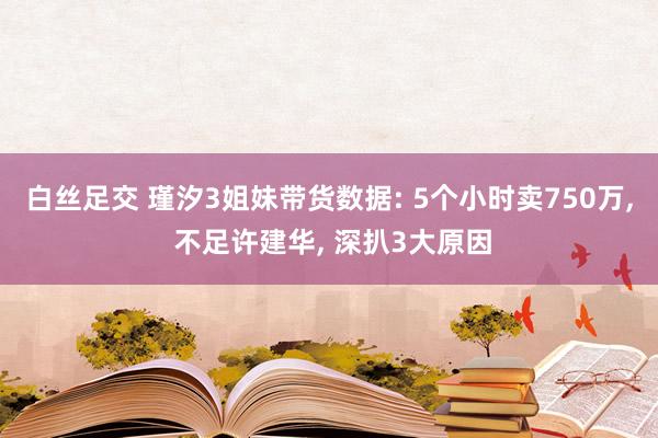 白丝足交 瑾汐3姐妹带货数据: 5个小时卖750万， 不足许建华， 深扒3大原因