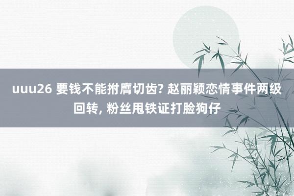 uuu26 要钱不能拊膺切齿? 赵丽颖恋情事件两级回转， 粉丝甩铁证打脸狗仔