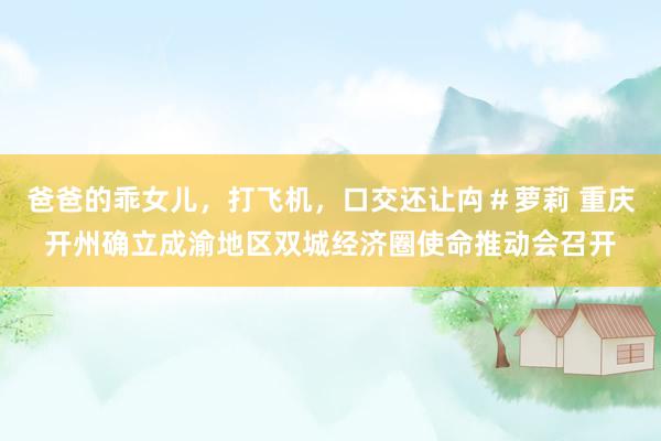爸爸的乖女儿，打飞机，口交还让禸＃萝莉 重庆开州确立成渝地区双城经济圈使命推动会召开