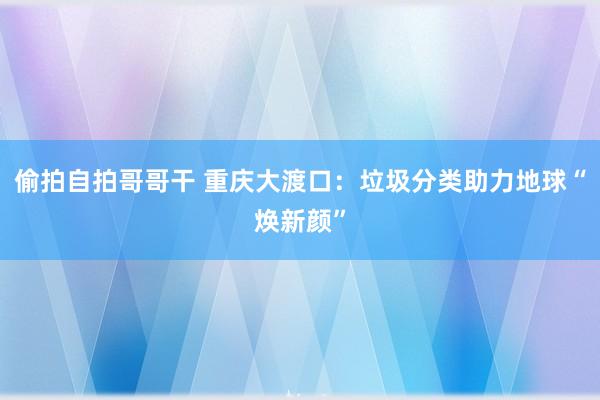 偷拍自拍哥哥干 重庆大渡口：垃圾分类助力地球“焕新颜”