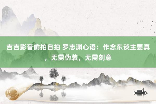 吉吉影音偷拍自拍 罗志渊心语：作念东谈主要真，无需伪装，无需刻意