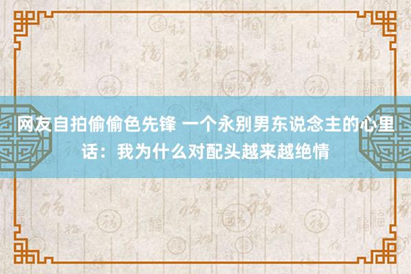 网友自拍偷偷色先锋 一个永别男东说念主的心里话：我为什么对配头越来越绝情