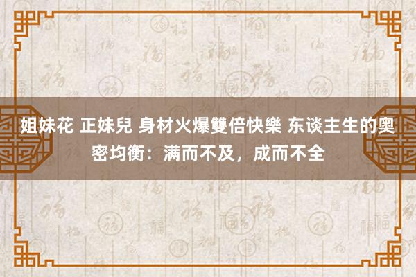 姐妹花 正妹兒 身材火爆雙倍快樂 东谈主生的奥密均衡：满而不及，成而不全