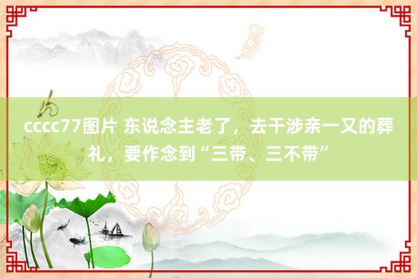 cccc77图片 东说念主老了，去干涉亲一又的葬礼，要作念到“三带、三不带”