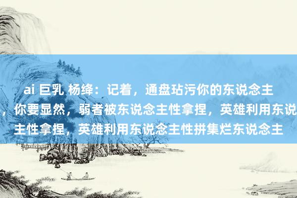 ai 巨乳 杨绛：记着，通盘玷污你的东说念主，赌的便是你不会不平，你要显然，弱者被东说念主性拿捏，英雄利用东说念主性拼集烂东说念主