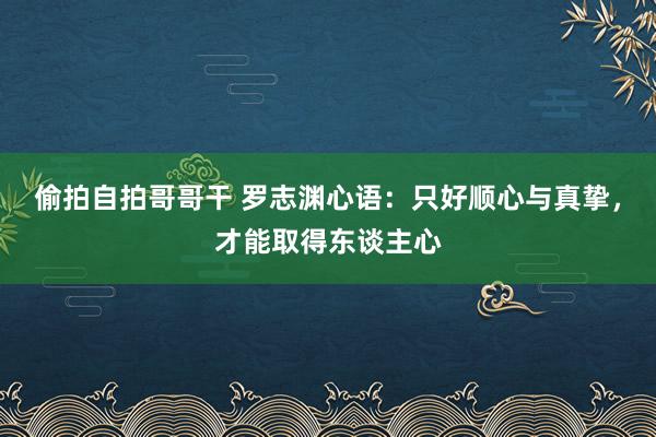 偷拍自拍哥哥干 罗志渊心语：只好顺心与真挚，才能取得东谈主心