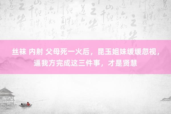 丝袜 内射 父母死一火后，昆玉姐妹缓缓忽视，逼我方完成这三件事，才是贤慧