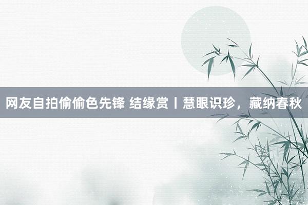 网友自拍偷偷色先锋 结缘赏丨慧眼识珍，藏纳春秋