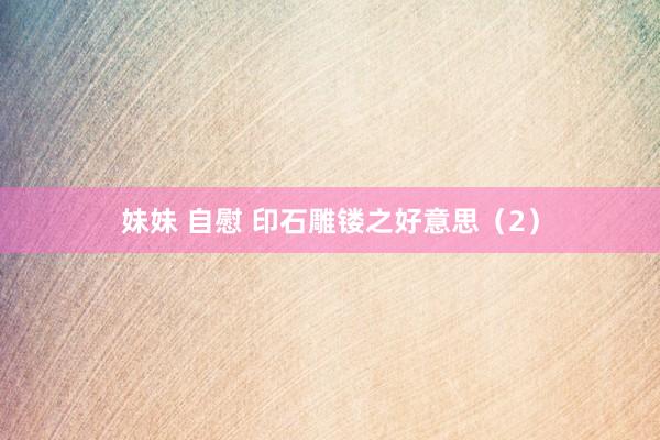 妹妹 自慰 印石雕镂之好意思（2）