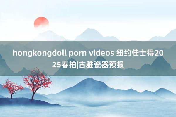 hongkongdoll porn videos 纽约佳士得2025春拍|古雅瓷器预报