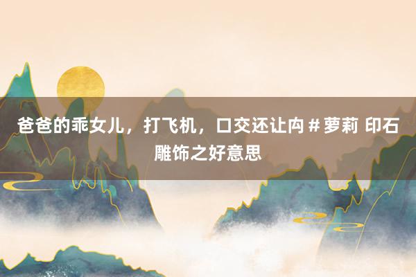 爸爸的乖女儿，打飞机，口交还让禸＃萝莉 印石雕饰之好意思