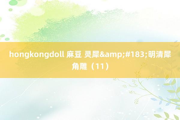 hongkongdoll 麻豆 灵犀&#183;明清犀角雕（11）