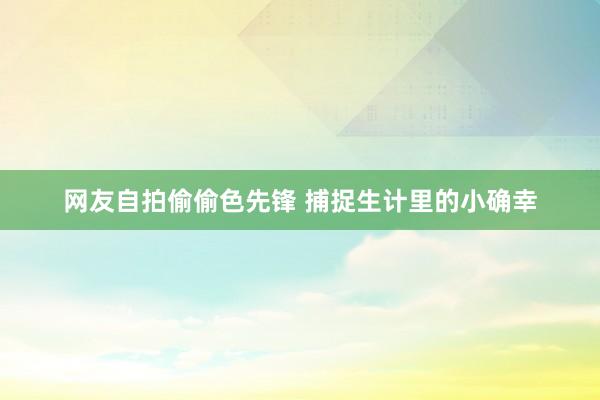 网友自拍偷偷色先锋 捕捉生计里的小确幸