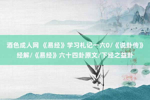 酒色成人网 《易经》学习札记一六0/《说卦传》经解/《易经》六十四卦原文/下经之益卦