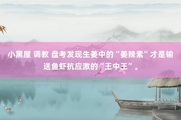 小黑屋 调教 盘考发现生姜中的“姜辣素”才是输送鱼虾抗应激的“王中王”。