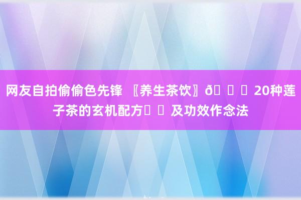 网友自拍偷偷色先锋 〖养生茶饮〗🍀20种莲子茶的玄机配方㊙️及功效作念法