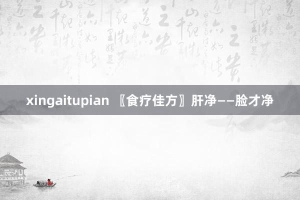 xingaitupian 〖食疗佳方〗肝净——脸才净