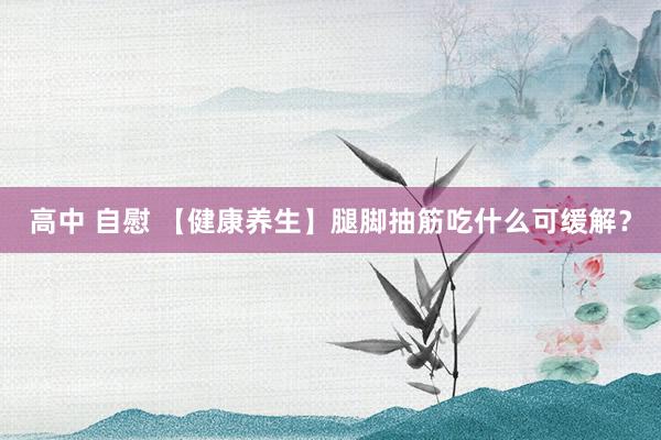 高中 自慰 【健康养生】腿脚抽筋吃什么可缓解？