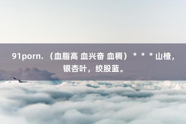91porn. （血脂高 血兴奋 血稠）＊＊＊山楂，银杏叶，绞股蓝。